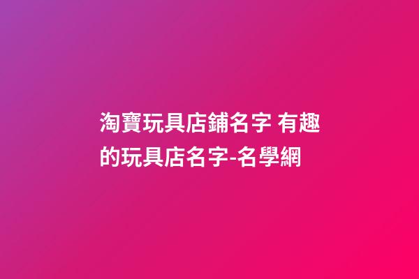 淘寶玩具店鋪名字 有趣的玩具店名字-名學網